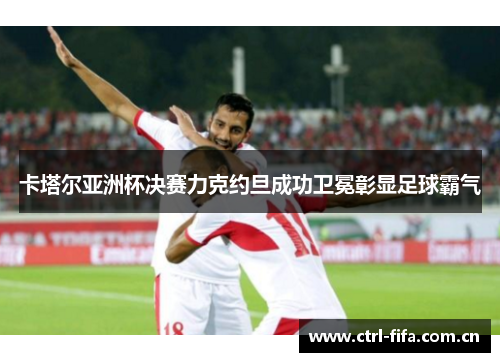 卡塔尔亚洲杯决赛力克约旦成功卫冕彰显足球霸气 卡塔尔亚洲杯决赛力克约旦成功卫冕彰显足球霸气